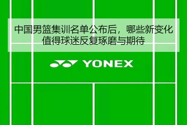 中国男篮集训名单公布后，哪些新变化值得球迷反复琢磨与期待