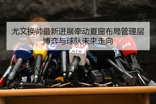 尤文换帅最新进展牵动夏窗布局管理层博弈与球队未来走向